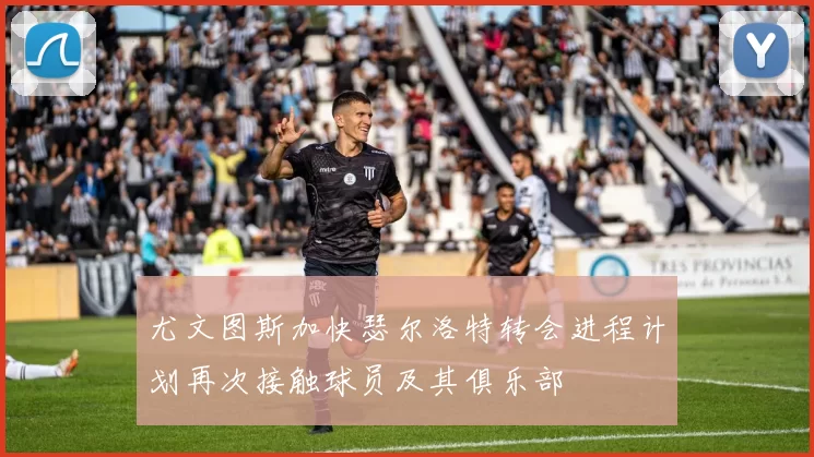 尤文图斯加快瑟尔洛特转会进程计划再次接触球员及其俱乐部